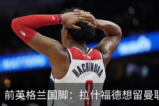 前英格兰国脚：拉什福德想留曼联必须发“重磅声明”，但只能当替补